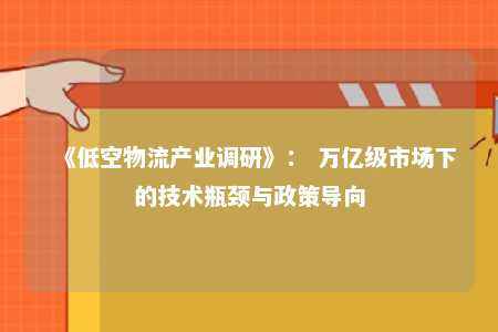《低空物流产业调研》： 万亿级市场下的技术瓶颈与政策导向 
