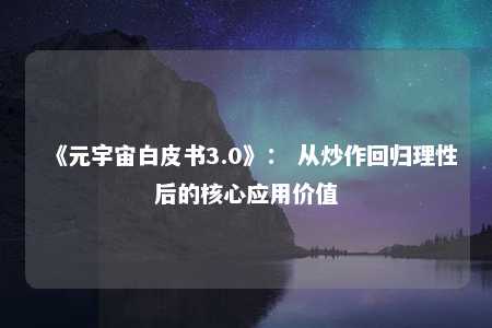 《元宇宙白皮书3.0》： 从炒作回归理性后的核心应用价值 