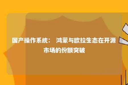 国产操作系统： 鸿蒙与欧拉生态在开源市场的份额突破 