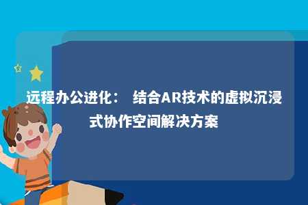 远程办公进化： 结合AR技术的虚拟沉浸式协作空间解决方案 
