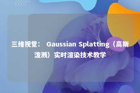三维视觉： Gaussian Splatting（高斯泼溅）实时渲染技术教学 