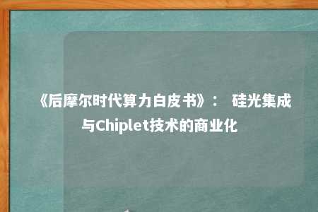 《后摩尔时代算力白皮书》： 硅光集成与Chiplet技术的商业化 