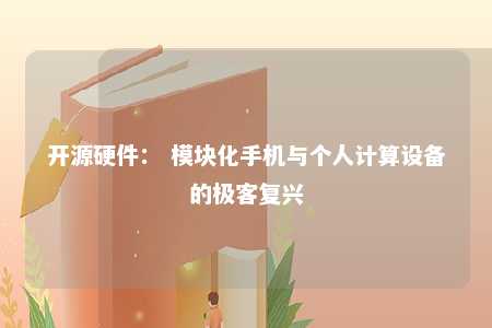 开源硬件： 模块化手机与个人计算设备的极客复兴 